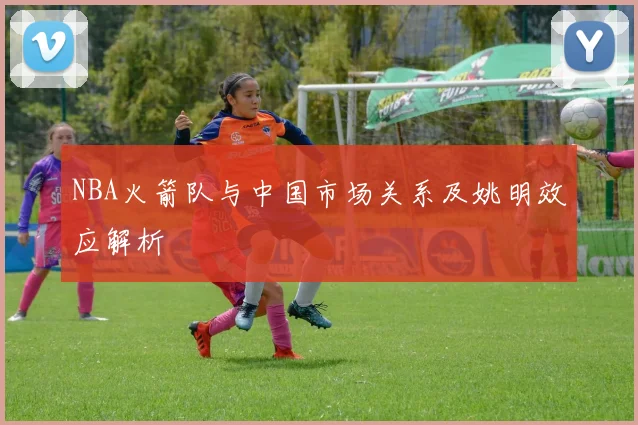 NBA火箭队与中国市场关系及姚明效应解析