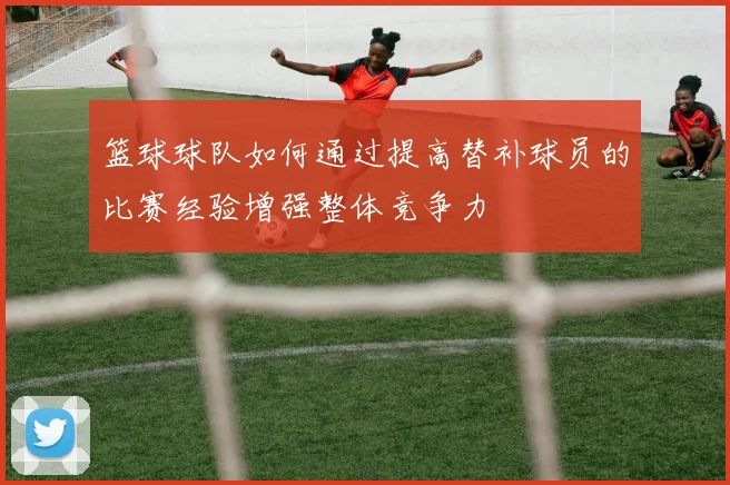 篮球球队如何通过提高替补球员的比赛经验增强整体竞争力