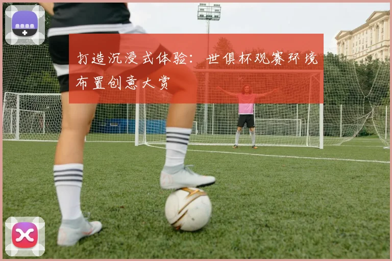 打造沉浸式体验：世俱杯观赛环境布置创意大赏